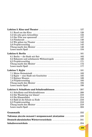 255
Lektion 5. Kino und Theater . . . . . . . . . . . . . . . . . . . . . . . . . . . . . . . . . . . . 127
5.1 Rund um das Kino . . . . . . . . . . . . . . . . . . . . . . . . . . . . . . . . . . . . . . . . . 128
5.2 Ich sehe gern Actionﬁlme . . . . . . . . . . . . . . . . . . . . . . . . . . . . . . . . . . . 132
5.3 Der Film war spannend! . . . . . . . . . . . . . . . . . . . . . . . . . . . . . . . . . . . . . 137
5.4 Filmberufe . . . . . . . . . . . . . . . . . . . . . . . . . . . . . . . . . . . . . . . . . . . . . . . . 140
5.5 Wir gehen ins Theater . . . . . . . . . . . . . . . . . . . . . . . . . . . . . . . . . . . . . . 142
5.6 Projektvorschlag . . . . . . . . . . . . . . . . . . . . . . . . . . . . . . . . . . . . . . . . . . . 145
Übung macht den Meister . . . . . . . . . . . . . . . . . . . . . . . . . . . . . . . . . . . . . . 146
Lesen macht Spaß . . . . . . . . . . . . . . . . . . . . . . . . . . . . . . . . . . . . . . . . . . . . . 154
Lektion 6. Berlin . . . . . . . . . . . . . . . . . . . . . . . . . . . . . . . . . . . . . . . . . . . . . . 161
6.1 Berlin − die Stadt mit ﬂair . . . . . . . . . . . . . . . . . . . . . . . . . . . . . . . . . . 162
6.2 Bekannte und unbekannte Weltmetropole . . . . . . . . . . . . . . . . . . . . . . 166
6.3 Projektvorschlag . . . . . . . . . . . . . . . . . . . . . . . . . . . . . . . . . . . . . . . . . . . 171
Übung macht den Meister . . . . . . . . . . . . . . . . . . . . . . . . . . . . . . . . . . . . . . 172
Lesen macht Spaß . . . . . . . . . . . . . . . . . . . . . . . . . . . . . . . . . . . . . . . . . . . . . 177
Lektion 7. Kyjiw . . . . . . . . . . . . . . . . . . . . . . . . . . . . . . . . . . . . . . . . . . . . . . . 181
7.1 Meine Heimatstadt . . . . . . . . . . . . . . . . . . . . . . . . . . . . . . . . . . . . . . . . . 182
7.2 Kyjiw − eine Stadt mit Geschichte . . . . . . . . . . . . . . . . . . . . . . . . . . . . 185
7.3 Kyjiwer Museen . . . . . . . . . . . . . . . . . . . . . . . . . . . . . . . . . . . . . . . . . . . . 189
7.4 Projektvorschlag . . . . . . . . . . . . . . . . . . . . . . . . . . . . . . . . . . . . . . . . . . . 193
Übung macht den Meister . . . . . . . . . . . . . . . . . . . . . . . . . . . . . . . . . . . . . . 194
Lesen macht Spaß . . . . . . . . . . . . . . . . . . . . . . . . . . . . . . . . . . . . . . . . . . . . . 198
Lektion 8. Schulfeste und Schultraditionen . . . . . . . . . . . . . . . . . . . . . . 207
8.1 Schulfeste und Schultraditionen . . . . . . . . . . . . . . . . . . . . . . . . . . . . . . 208
8.2 Der Wandertag war klasse! . . . . . . . . . . . . . . . . . . . . . . . . . . . . . . . . . . . 210
8.3 Die Klassenfahrt . . . . . . . . . . . . . . . . . . . . . . . . . . . . . . . . . . . . . . . . . . 214
8.4 Bald ist die Schule zu Ende . . . . . . . . . . . . . . . . . . . . . . . . . . . . . . . . . . 216
8.5 Projektvorschlag . . . . . . . . . . . . . . . . . . . . . . . . . . . . . . . . . . . . . . . . . . . 218
Übung macht den Meister . . . . . . . . . . . . . . . . . . . . . . . . . . . . . . . . . . . . . . 219
Lesen macht Spaß . . . . . . . . . . . . . . . . . . . . . . . . . . . . . . . . . . . . . . . . . . . . . 224
Grammatik . . . . . . . . . . . . . . . . . . . . . . . . . . . . . . . . . . . . . . . . . . . . . . . . . . . . 232
Таблиця дієслів сильної і неправильної дієвідміни . . . . . . . . . . . . . 239
Deutsch-ukrainisches Wörterverzeichnis . . . . . . . . . . . . . . . . . . . . . . . . 241
Inhaltsverzeichnis . . . . . . . . . . . . . . . . . . . . . . . . . . . . . . . . . . . . . . . . . . . . . 254
 