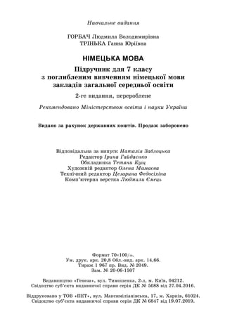 Íàâ÷àëüíå âèäàííÿ
ÃÎÐÁÀ× Ëþäìèëà Âîëîäèìèðіâíà
ÒÐІÍÜÊÀ Ãàííà Þðіїâíà
НІМЕЦЬКА МОВА
Ïіäðó÷íèê äëÿ 7 êëàñó
ç ïîãëèáëåíèì âèâ÷åííÿì íіìåöüêîї ìîâè
çàêëàäіâ çàãàëüíîї ñåðåäíüîї îñâіòè
2-ãå âèäàííÿ, ïåðåðîáëåíå
Ðåêîìåíäîâàíî Ìіíіñòåðñòâîì îñâіòè і íàóêè Óêðàїíè
Âіäïîâіäàëüíà çà âèïóñê Íàòàëіÿ Çàáëîöüêà
Ðåäàêòîð Іðèíà Ãàéäàєíêî
Îáêëàäèíêà Òåòÿíè Êóù
Õóäîæíіé ðåäàêòîð Îëåíà Ìàìàєâà
Òåõíі÷íèé ðåäàêòîð Öåçàðèíà Ôåäîñіõіíà
Êîìï’þòåðíà âåðñòêà Ëþäìèëè Єìåöü
Âèäàíî çà ðàõóíîê äåðæàâíèõ êîøòіâ. Ïðîäàæ çàáîðîíåíî
Ôîðìàò 70100/16.
Óì. äðóê. àðê. 20,8 Îáë.-âèä. àðê. 14,66.
Òèðàæ 1 967 ïð. Âèä. № 2049.
Çàì. № 20-06-1507
Âèäàâíèöòâî «Ãåíåçà», âóë. Òèìîøåíêà, 2-ë, ì. Êèїâ, 04212.
Ñâіäîöòâî ñóá’єêòà âèäàâíè÷îї ñïðàâè ñåðіÿ ÄÊ № 5088 âіä 27.04.2016.
Âіääðóêîâàíî ó ÒÎÂ «ÏÅÒ», âóë. Ìàêñèìіëіàíіâñüêà, 17, ì. Õàðêіâ, 61024.
Ñâіäîöòâî ñóá’єêòà âèäàâíè÷îї ñïðàâè ñåðіÿ ÄÊ № 6847 âіä 19.07.2019.
 
