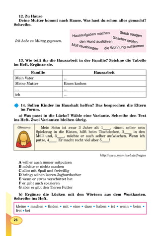 26
12. Zu Hause
Deine Mutter kommt nach Hause. Was hast du schon alles gemacht?
Schreibe.
Ich habe zu Mittag gegessen.
13. Wie teilt ihr die Hausarbeit in der Familie? Zeichne die Tabelle
im Heft. Ergänze sie.
Familie Hausarbeit
Mein Vater …
Meine Mutter Essen kochen
… …
ich …
14. Sollen Kinder im Haushalt helfen? Das besprechen die Eltern
im Forum.
a) Was passt in die Lücke? Wähle eine Variante. Schreibe den Text
ins Heft. Zwei Varianten bleiben übrig.
09mama Mein Sohn ist zwar 3 Jahre alt 1____, räumt selber sein
Spielzeug in die Kisten, hilft beim Tischdecken, 2____ in den
Müll und, 3____, möchte er auch selber aufwischen. Wenn ich
putze, 4____. Er macht recht viel aber 5____!
http://www.mamiweb.de/fragen
A will er auch immer mitputzen
B möchte er nichts machen
C alles mit Spaß und freiwillig
D bringt seinen leeren Joghurtbecher
E wenn er etwas verschüttet hat
F er geht auch spazieren
G aber er gibt den Tieren Futter
b) Ergänze die Lücken mit den Wörtern aus dem Wortkasten.
Schreibe ins Heft.
kleine  machen  ﬁnden  mit  eine  dass  haben  ist  wenn  beim 
frei bei
die Wohnung aufräumen
Hausaufgaben machen
Geschirr spülenden Hund ausführen
Staub saugen
Müll rausbringen
 