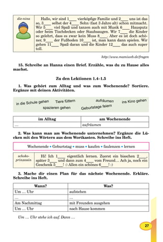 27
die-nina Hallo, wir sind 1____ vierköpﬁge Familie und 2____ uns ist das
so, 3____ selbst der 4____ Sohn (fast 3 Jahre alt) schon mitmacht.
Wir 5____ viel Spaß und tanzen auch mit Musik 6____ Hausputz
oder beim Tischdecken oder Staubsaugen. Wir 7____ die Kinder
so gelehrt, dass es zwar kein Muss 8____. Aber es ist doch schö-
ner, 9____ der Fußboden 10____ ist, man kann dann spielen. Wir
gehen 11____ Spaß daran und die Kinder 12____ das auch super
toll.
http://www.mamiweb.de/fragen
15. Schreibe an Hanna einen Brief. Erzähle, was du zu Hause alles
machst.
Zu den Lektionen 1.4–1.5
1. Was gehört zum Alltag und was zum Wochenende? Sortiere.
Ergänze mit deinen Aktivitäten.
Tiere füttern
in die Schule gehen ins Kino gehen
spazieren gehen
aufräumen
Geburtstage feiern
im Alltag am Wochenende
… aufräumen
2. Was kann man am Wochenende unternehmen? Ergänze die Lü-
cken mit den Wörtern aus dem Wortkasten. Schreibe ins Heft.
Wochenende  Geburtstag  muss  kaufen  faulenzen  lernen
schoko-
prinzessin
Hi! Ich 1____ eigentlich lernen. Zuerst ein bisschen 2____,
später 3____ und dann zum 4____ vom Freund… Ach ja, noch ein
Geschenk 5____! :) Allen ein schönes 6____! :)
3. Mache dir einen Plan für das nächste Wochenende. Erkläre.
Schreibe ins Heft.
Wann? Was?
Um … Uhr aufstehen
… …
Am Nachmittag mit Freunden ausgehen
Um … Uhr nach Hause kommen
Um … Uhr stehe ich auf. Dann …
 