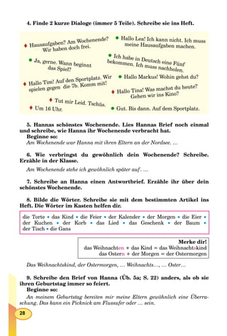28
4. Finde 2 kurze Dialoge (immer 5 Teile). Schreibe sie ins Heft.
Hallo Tina! Was machst du heute?
Gehen wir ins Kino?
Hausaufgaben? Am Wochenende?
Wir haben doch frei.
Ich habe in Deutsch eine Fünf
bekommen. Ich muss nachholen.
Hallo Markus! Wohin gehst du?
Hallo Lea! Ich kann nicht. Ich muss
meine Hausaufgaben machen.
Tut mir Leid. Tschüs.
Hallo Tim! Auf den Sportplatz. Wir
spielen gegen die 7b. Komm mit!
Ja, gerne. Wann beginntdas Spiel?
Gut. Bis dann. Auf dem Sportplatz.Um 16 Uhr.
5. Hannas schönstes Wochenende. Lies Hannas Brief noch einmal
und schreibe, wie Hanna ihr Wochenende verbracht hat.
Beginne so:
Am Wochenende war Hanna mit ihren Eltern an der Nordsee. …
6. Wie verbringst du gewöhnlich dein Wochenende? Schreibe.
Erzähle in der Klasse.
Am Wochenende stehe ich gewöhnlich später auf . …
7. Schreibe an Hanna einen Antwortbrief. Erzähle ihr über dein
schönstes Wochenende.
8. Bilde die Wörter. Schreibe sie mit dem bestimmten Artikel ins
Heft. Die Wörter im Kasten helfen dir.
die Torte  das Kind  die Feier  der Kalender  der Morgen  die Eier 
der Kuchen  der Korb  das Lied  das Geschenk  der Baum 
der Tisch  die Gans
Merke dir!
das Weihnachten + das Kind = das Weihnachtskind
das Ostern + der Morgen = der Ostermorgen
Das Weihnachtskind, der Ostermorgen, … Weihnachts…, … Oster…
9. Schreibe den Brief von Hanna (Üb. 5a; S. 22) anders, als ob sie
ihren Geburtstag immer so feiert.
Beginne so:
An meinem Geburtstag bereiten mir meine Eltern gewöhnlich eine Überra-
schung. Das kann ein Picknick am Flussufer oder … sein.
 
