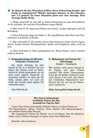29
10. Kannst du den Menschen helfen, ihren Geburtstag kreativ und
lustig zu organisieren? Welche Anzeigen können zu den Situatio-
nen 1–5 passen? Zu einer Situation passt nur eine Anzeige. Eine
Anzeige bleibt übrig.
1. Helga wird bald 15 und will zu ihrem Geburtstag ein paar Freundinnen
(8–10) einladen. Sie und ihre Freundinnen mögen Musik.
2. Max wird 13. Er mag bunte Feiern mit Clowns, Laufen, Springen und viel
Bewegung.
3. Deine Schwester Inga wird bald 11. Sie mag Märchen über Feen und Prin-
zessinnen und glaubt an Zauber.
4. Mia wird bald 12. Sie möchte ihren Geburtstag mit einem Clown organi-
sieren. Lustig bemalte Kindergesichter, Spiele und Jonglieren sollen auch da
sein.
5. Peter wird bald 14. Sein Lieblingsbuch ist „Harry Potter“ und er möchte
zaubern können.
Wir feiern Geburtstag!
Fröhliche Feiern für den
besonderen Tag im Jahr
Unser Team bietet individuelle fröhliche Feiern zu jedem Thema an.
Ob Prinzessinnen-, Ritter-, Piraten-, Feen-, Barbie- oder Spidermanparty –
wir erfüllen Ihnen jeden Wunsch.
Wir organisieren Feiern für Kinder von 2–12 Jahren. Für die kleineren
Gäste unter 2 Jahren besorgen wir gerne auch einen Babysitter.
Kontakt: info@simcha.at
Kindergeburtstag mit 44Family
Tonstudio in Dortmund
Der Super Sonntag: Ab jetzt
kannst du bis zu 4 Stunden bei uns
feiern. Wir machen euch zur Band.
Schritt für Schritt produzieren wir mit
euch euren eigenen Super-Hit. Im
Anschluss machen wir euch die CD
fertig, sodass jeder von euch am
Ende des Events seine eigene CD
mitnehmen kann.
http://44family.de
Mottopartys und Themen für
Geburtstage
Südsee – Hawaiiparty
Wer möchte nicht gerne einmal in
die Südsee und dort Urlaub
machen? Mit dieser Themenparty
holen Sie die Südsee einfach zu sich
nach Hause. Und noch viele Ideen
mit Umkleiden, Maskenshow usw.
können Sie mit uns bei der Motto-
party realisieren.
http://www.geburtstag-abc.de
A B
C
 