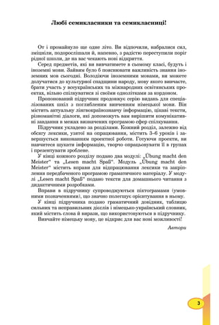 3
Любі семикласники та семикласниці!
От і промайнуло ще одне літо. Ви відпочили, набралися сил,
зміцніли, подорослішали й, напевно, з радістю переступили поріг
рідної школи, де на вас чекають нові відкриття.
Серед предметів, які ви вивчатимете в сьомому класі, будуть і
іноземні мови. Зайвим було б пояснювати важливість знання іно-
земних мов сьогодні. Володіючи іноземними мовами, ви можете
долучатися до культурної спадщини народу, мову якого вивчаєте,
брати участь у всеукраїнських та міжнародних освітянських про-
ектах, вільно спілкуватися зі своїми однолітками за кордоном.
Пропонований підручник продовжує серію видань для спеціа-
лізованих шкіл з поглибленим вивченням німецької мови. Він
містить актуальну лінгвокраїнознавчу інформацію, цікаві тексти,
різноманітні діалоги, які допоможуть вам вирішити комунікатив-
ні завдання в межах визначених програмою сфер спілкування.
Підручник укладено за розділами. Кожний розділ, залежно від
обсягу лексики, узятої на опрацювання, містить 3–6 уроків і за-
вершується виконанням проектної роботи. Готуючи проекти, ви
навчитеся шукати інформацію, творчо опрацьовувати її в групах
і презентувати зроблене.
У кінці кожного розділу подано два модулі: „Übung macht den
Meister“ та „Lesen macht Spaß“. Модуль „Übung macht den
Meister“ містить вправи для відпрацювання лексики та закріп-
лення передбаченого програмою граматичного матеріалу. У моду-
лі „Lesen macht Spaß“ подано тексти для домашнього читання з
дидактичними розробками.
Вправи в підручнику супроводжуються піктограмами (умов-
ними позначеннями), що значно полегшує орієнтування в ньому.
У кінці підручника подано граматичний довідник, таблицю
сильних та неправильних дієслів і німецько-український словник,
який містить слова й вирази, що використовуються в підручнику.
Вивчайте німецьку мову, це відкриє для вас нові можливості!
Автори
 