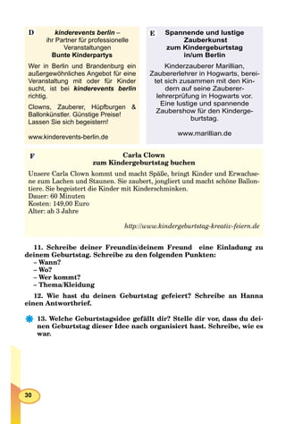 30
kinderevents berlin –
ihr Partner für professionelle
Veranstaltungen
Bunte Kinderpartys
Wer in Berlin und Brandenburg ein
außergewöhnliches Angebot für eine
Veranstaltung mit oder für Kinder
sucht, ist bei kinderevents berlin
richtig.
Clowns, Zauberer, Hüpfburgen &
Ballonkünstler. Günstige Preise!
Lassen Sie sich begeistern!
www.kinderevents-berlin.de
Spannende und lustige
Zauberkunst
zum Kindergeburtstag
in/um Berlin
Kinderzauberer Marillian,
Zaubererlehrer in Hogwarts, berei-
tet sich zusammen mit den Kin-
dern auf seine Zauberer-
lehrerprüfung in Hogwarts vor.
Eine lustige und spannende
Zaubershow für den Kinderge-
burtstag.
www.marillian.de
Carla Clown
zum Kindergeburtstag buchen
Unsere Carla Clown kommt und macht Späße, bringt Kinder und Erwachse-
ne zum Lachen und Staunen. Sie zaubert, jongliert und macht schöne Ballon-
tiere. Sie begeistert die Kinder mit Kinderschminken.
Dauer: 60 Minuten
Kosten: 149,00 Euro
Alter: ab 3 Jahre
http://www.kindergeburtstag-kreativ-feiern.de
D E
F
11. Schreibe deiner Freundin/deinem Freund eine Einladung zu
deinem Geburtstag. Schreibe zu den folgenden Punkten:
– Wann?
– Wo?
– Wer kommt?
– Thema/Kleidung
12. Wie hast du deinen Geburtstag gefeiert? Schreibe an Hanna
einen Antwortbrief.
13. Welche Geburtstagsidee gefällt dir? Stelle dir vor, dass du dei-
nen Geburtstag dieser Idee nach organisiert hast. Schreibe, wie es
war.
 