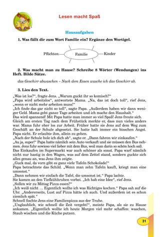 31
Lesen macht Spaß
HausaufgabenHausaufgaben
1. Was fällt dir zum Wort Familie ein? Ergänze den Wortigel.
Pﬂichten Familie Kinder
2. Was macht man zu Hause? Schreibe 8 Wörter (Wendungen) ins
Heft. Bilde Sätze.
das Geschirr abwaschen – Nach dem Essen wasche ich das Geschirr ab.
3. Lies den Text.
„Was ist los?“, fragte Jens. „Warum guckt ihr so komisch?“
„Papa wird arbeitslos“, antwortete Mama. „Na, das ist doch toll“, rief Jens,
„wenn er nicht mehr arbeiten muss!“
„Ich ﬁnde das gar nicht so toll“, sagte Papa. „Außerdem haben wir dann weni-
ger Geld. Mama geht ganze Tage arbeiten und ich mache den Haushalt.“
Das wird spannend! Mit Papa hatte man immer so viel Spaß! Jens freute sich.
Gleich am ersten Tag nach dem Frühstück merkte er, dass nun vieles anders
war. Mama fuhr eher los zur Arbeit. Früher hatte sie Jens auf dem Weg zum
Geschäft an der Schule abgesetzt. Sie hatte halt immer ein bisschen Angst.
Papa nicht. Er erlaubte ihm, allein zu gehen.
„Nach der Schule hole ich dich ab“, sagte er. „Dann fahren wir einkaufen.“
„Au ja, super!“ Papa hatte nämlich sein Auto verkauft und sie müssen den Bus neh-
men. Jens fuhr sowieso viel lieber mit dem Bus, weil man darin so schön hoch saß.
Das Einkaufen im Supermarkt war auch schöner als sonst. Papa warf nämlich
nicht nur hastig in den Wagen, was auf dem Zettel stand, sondern guckte sich
alles genau an, was Jens ihm zeigte.
„Guck mal, da vorn gibt es ganz viele Tafeln Schokolade!“
Papa betrachtete das Schild. „Wenn man zehn Tafeln kauft, kriegt man eine
umsonst.“
„Dann nehmen wir einfach die Tafel, die umsonst ist.“ Papa lachte.
Sie kamen an den Tiefkühltruhen vorbei. „Ich hab eine Idee“, rief Jens.
„Sollen wir zu Mittag Pizza essen?“
„Ich weiß nicht … Eigentlich wollte ich was Richtiges kochen.“ Papa sah auf die
Uhr. „Andererseits, Lust auf Pizza hätte ich auch. Und außerdem ist es schon
ziemlich spät.“
Schnell ﬁschte Jens eine Familienpizza aus der Truhe.
„Unglaublich, wie schnell die Zeit vergeht!“, meinte Papa, als sie zu Hause
ankamen. „Eigentlich wollte ich heute Morgen viel mehr schaffen: waschen,
Staub wischen und die Küche putzen.
 