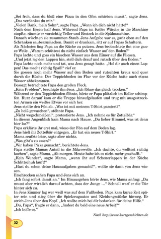 32
„Sei froh, dass du bloß eine Pizza in den Ofen schieben musst“, sagte Jens.
„Das verdankst du mir.“
„Vielen Dank, mein Sohn“, sagte Papa. „Wenn ich dich nicht hätte!“
Nach dem Essen half Jens. Während Papa im Keller Wäsche in die Maschine
stopfte, räumte er vorsichtig Teller und Besteck in die Spülmaschine.
Danach wischten sie zusammen Staub. Jens Aufgabe war es, ganz oben auf den
Schränken sauberzumachen. Damit er drankam, ritt er auf Papas Schultern.
Als Nächstes ﬁng Papa an die Küche zu putzen. Jens beobachtete ihn eine gan-
ze Weile. „Warum schüttest du nicht einfach Wasser auf den Boden?“
Papa lachte und goss ein bisschen Wasser aus dem Eimer auf die Fliesen.
„Und jetzt leg den Lappen hin, stell dich drauf und rutsch über den Boden.“
Papa lachte noch mehr und tat, was Jens gesagt hatte. „Hol dir auch einen Lap-
pen! Das macht richtig Spaß!“ rief er.
Sie gossen noch mehr Wasser auf den Boden und rutschten kreuz und quer
durch die Küche. Der Teppichboden im Flur vor der Küche hatte auch etwas
Wasser abbekommen.
Besorgt betrachtete Papa den großen Fleck.
„Kein Problem“, beruhigte ihn Jens. „Ich föhne das gleich trocken.“
Während er den Teppichboden föhnte, hörte er Papa plötzlich im Keller schimp-
fen. Kurz darauf kam er die Treppe hinaufgelaufen und trug mit ausgestreck-
ten Armen ein weißes Etwas vor sich her.
Jens stellte den Fön ab. „Was ist mit meinem T-Shirt passiert?“
„Zu heiß gewaschen“, stöhnte Papa.
„Nicht wegschmeißen!“, protestierte Jens. „Ich nehme es für Zottelbär.“
In diesem Augenblick kam Mama nach Hause. „Du lieber Himmel, was ist denn
hier los?“
Papa erklärte ihr erst mal, wieso der Fön auf dem Boden lag.
Jens hielt ihr Zottelbär entgegen. „Er hat ein neues T-Shirt.“
Mama seufzte leise, sagte aber nichts.
„Was gibt’s zu essen?“
„Wir haben Pizza gemacht“, berichtete Jens.
Papa stellte Mamas Anteil in die Mikrowelle. „Ich dachte, du wolltest richtig
kochen“, sagte Mama. „Ab morgen. Heute habe ich es nicht mehr geschafft.“
„Kein Wunder“, sagte Mama, „wenn ihr auf Scheuerlappen in der Küche
Schlittschuh lauft!“
„Hast du schon deine Hausaufgaben gemacht?“, wollte sie dann von Jens wis-
sen.
Erschrocken sahen Papa und Jens sich an.
„Ich fang sofort damit an.“ Im Hinausgehen hörte Jens, wie Mama anﬁng: „Du
musst aber wirklich darauf achten, dass der Junge …“ Schnell warf er die Tür
hinter sich zu.
In Jens Zimmer lag wer weiß was auf dem Fußboden. Papa kam kurze Zeit spä-
ter rein und stieg über die Spielzeugautos und Kleidungsstücke hinweg. Er
strich Jens über den Kopf. „Ich wollte mich bei dir bedanken für deine Hilfe.“
„Du, Papa“, fragte er dann, „ﬁndest du bald eine neue Arbeit?“
„Ich hoffe es.“
Nach http://www.kurzgeschichten.de
 