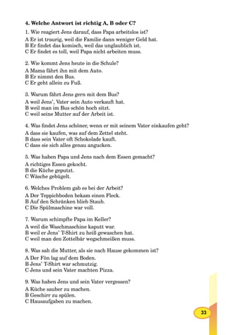 33
4. Welche Antwort ist richtig A, B oder C?
1. Wie reagiert Jens darauf, dass Papa arbeitslos ist?
A Er ist traurig, weil die Familie dann weniger Geld hat.
B Er ﬁndet das komisch, weil das unglaublich ist.
C Er ﬁndet es toll, weil Papa nicht arbeiten muss.
2. Wie kommt Jens heute in die Schule?
A Mama fährt ihn mit dem Auto.
B Er nimmt den Bus.
C Er geht allein zu Fuß.
3. Warum fährt Jens gern mit dem Bus?
A weil Jens’, Vater sein Auto verkauft hat.
B weil man im Bus schön hoch sitzt.
C weil seine Mutter auf der Arbeit ist.
4. Was ﬁndet Jens schöner, wenn er mit seinem Vater einkaufen geht?
A dass sie kaufen, was auf dem Zettel steht.
B dass sein Vater oft Schokolade kauft.
C dass sie sich alles genau angucken.
5. Was haben Papa und Jens nach dem Essen gemacht?
A richtiges Essen gekocht.
B die Küche geputzt.
C Wäsche gebügelt.
6. Welches Problem gab es bei der Arbeit?
A Der Teppichboden bekam einen Fleck.
B Auf den Schränken blieb Staub.
C Die Spülmaschine war voll.
7. Warum schimpfte Papa im Keller?
A weil die Waschmaschine kaputt war.
B weil er Jens’ T-Shirt zu heiß gewaschen hat.
C weil man den Zottelbär wegschmeißen muss.
8. Was sah die Mutter, als sie nach Hause gekommen ist?
A Der Fön lag auf dem Boden.
B Jens’ T-Shirt war schmutzig.
C Jens und sein Vater machten Pizza.
9. Was haben Jens und sein Vater vergessen?
A Küche sauber zu machen.
B Geschirr zu spülen.
C Hausaufgaben zu machen.
 