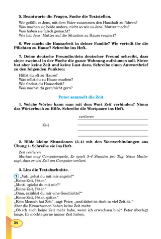 34
5. Beantworte die Fragen. Suche die Textstellen.
Wie gefällt es Jens, mit dem Vater zusammen den Haushalt zu führen?
Was machen sie beide anders, nicht so wie es Jens’ Mutter macht?
Was haben sie falsch gemacht?
Wie hat Jens’ Mutter auf die Situation zu Hause reagiert?
6. Wer macht die Hausarbeit in deiner Familie? Wie verteilt ihr die
Pﬂichten zu Hause? Schreibe ins Heft.
7. Deine deutsche Freundin/dein deutscher Freund schreibt, dass
sie/er zweimal in der Woche die ganze Wohnung aufräumen soll. Sie/er
hat aber keine Zeit und keine Lust dazu. Schreibe einen Antwortbrief
zu den folgenden Punkten:
Hilfst du oft zu Hause?
Was sollst du zu Hause machen?
Wie ﬁndest du Hausarbeit?
Was machst du gern/nicht gern?
Peter sammelt die ZeitPeter sammelt die Zeit
1. Welche Wörter kann man mit dem Wort Zeit verbinden? Nimm
das Wörterbuch zu Hilfe. Schreibe die Wortpaare ins Heft.
Zeit
verlieren
2. Bilde kleine Situationen (3–4) mit den Wortverbindungen aus
Übung 1. Schreibe sie ins Heft.
Zeit verlieren
Markus mag Computerspiele. Er spielt 3–4 Stunden pro Tag. Seine Mutter
sagt, dass er viel Zeit am Computer verliert.
3. Lies die Textabschnitte.
1 „Vati, gehst du mit mir angeln?“
„Keine Zeit, Peter.“
„Mutti, spielst du mit mir?“
„Keine Zeit, Peter.“
„Oma, erzählst du mir eine Geschichte?“
„Keine Zeit, Peter, später.“
„Kein Mensch hat Zeit“, sagt Peter, „und dabei ist doch so viel Zeit da.“
Aber die Erwachsenen haben keine Zeit mehr.
„Ob ich auch keine Zeit mehr habe, wenn ich erwachsen bin?“ Peter überlegt
lange. Er möchte gerne immer Zeit haben.
 