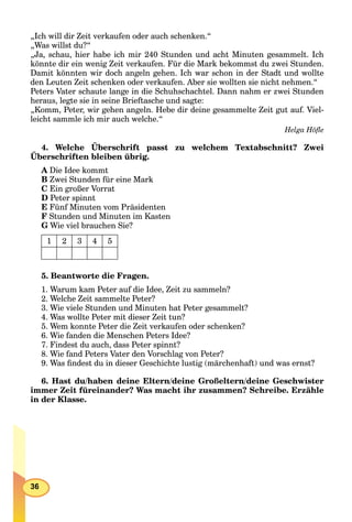 36
„Ich will dir Zeit verkaufen oder auch schenken.“
„Was willst du?“
„Ja, schau, hier habe ich mir 240 Stunden und acht Minuten gesammelt. Ich
könnte dir ein wenig Zeit verkaufen. Für die Mark bekommst du zwei Stunden.
Damit könnten wir doch angeln gehen. Ich war schon in der Stadt und wollte
den Leuten Zeit schenken oder verkaufen. Aber sie wollten sie nicht nehmen.“
Peters Vater schaute lange in die Schuhschachtel. Dann nahm er zwei Stunden
heraus, legte sie in seine Brieftasche und sagte:
„Komm, Peter, wir gehen angeln. Hebe dir deine gesammelte Zeit gut auf. Viel-
leicht sammle ich mir auch welche.“
Helga Höﬂe
4. Welche Überschrift passt zu welchem Textabschnitt? Zwei
Überschriften bleiben übrig.
p
A Die Idee kommt
B Zwei Stunden für eine Mark
C Ein großer Vorrat
D Peter spinnt
E Fünf Minuten vom Präsidenten
F Stunden und Minuten im Kasten
G Wie viel brauchen Sie?
1 2 3 4 5
5. Beantworte die Fragen.
1. Warum kam Peter auf die Idee, Zeit zu sammeln?
2. Welche Zeit sammelte Peter?
3. Wie viele Stunden und Minuten hat Peter gesammelt?
4. Was wollte Peter mit dieser Zeit tun?
5. Wem konnte Peter die Zeit verkaufen oder schenken?
6. Wie fanden die Menschen Peters Idee?
7. Findest du auch, dass Peter spinnt?
8. Wie fand Peters Vater den Vorschlag von Peter?
9. Was ﬁndest du in dieser Geschichte lustig (märchenhaft) und was ernst?
6. Hast du/haben deine Eltern/deine Großeltern/deine Geschwister
immer Zeit füreinander? Was macht ihr zusammen? Schreibe. Erzähle
in der Klasse.
 