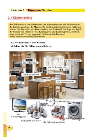 38
Leektion 22. Essen und Trinken
2.1 Küchengeräte
der Kühlschrank, der Elektroherd, die Waschmaschine, die Spülmaschine,
die Küchenmaschine, die Mikrowelle, die Schneidemaschine, die Kaffeema-
schine, der Backofen, das Waschbecken, der Teekessel, der Topf (die Töpfe),
die Pfanne (die Pfannen), das Küchengerät (die Küchengeräte), der Fern-
sehapparat (die Fernsehapparate), die Lampe (die Lampen)
Essen kochen/zubereiten/aufwärmen
1. Zwei Familien − zwei Küchen
а) Schau dir die Bilder an und hör zu.
der Elektroherd
der Backofen
die Spülmaschine
die Mikrowelle
der Kühlschrank
die Kaffeemaschine
die Schneidemaschine
die Küchenmaschine
edie Waschmaschin
die Küchenuhr
der
Fernsehapparat
Küche 1
 