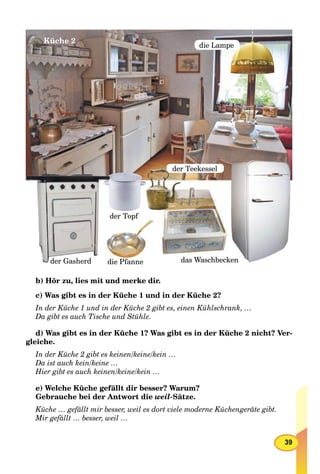 39
die Lampe
der Teekessel
das Waschbeckendie Pfanne
der Topf
Küche 2
der Gasherd
b) Hör zu, lies mit und merke dir.
c) Was gibt es in der Küche 1 und in der Küche 2?
In der Küche 1 und in der Küche 2 gibt es, einen Kühlschrank, …
Da gibt es auch Tische und Stühle.
d) Was gibt es in der Küche 1? Was gibt es in der Küche 2 nicht? Ver-
gleiche.
In der Küche 2 gibt es keinen/keine/kein …
Da ist auch kein/keine …
Hier gibt es auch keinen/keine/kein …
e) Welche Küche gefällt dir besser? Warum?
Gebrauche bei der Antwort die weil-Sätze.
Küche … gefällt mir besser, weil es dort viele moderne Küchengeräte gibt.
Mir gefällt … besser, weil …
 