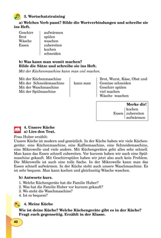 40
3. Wortschatztraining
a) Welches Verb passt? Bilde die Wortverbindungen und schreibe sie
ins Heft.
Geschirr
Brot
Wäsche
Essen
aufwärmen
spülen
waschen
zubereiten
kochen
schneiden
b) Was kann man womit machen?
Bilde die Sätze und schreibe sie ins Heft.
Mit der Küchenmaschine kann man viel machen.
Mit der Küchenmaschine
Mit der Schneidemaschine
Mit der Waschmaschine
Mit der Spülmaschine
kann man
Brot, Wurst, Käse, Obst und
Gemüse schneiden
Geschirr spülen
viel machen
Wäsche waschen
Merke dir!
Essen
kochen
zubereiten
aufwärmen
4. Unsere Küche
a) Lies den Text.
Frau Huber erzählt:
Unsere Küche ist modern und gemütlich. In der Küche haben wir viele Küchen-
geräte: eine Küchenmaschine, eine Kaffeemaschine, eine Schneidemaschine,
eine Mikrowelle und viele andere. Mit Küchengeräten geht alles sehr schnell.
Man kann das Essen schnell zubereiten. Vor kurzem haben wir auch eine Spül-
maschine gekauft. Mit Geschirrspülen haben wir jetzt also auch kein Problem.
Die Mikrowelle ist auch eine tolle Sache. In der Mikrowelle kann man das
Essen schnell aufwärmen. In der Küche steht auch unsere Waschmaschine. Es
ist sehr bequem. Man kann kochen und gleichzeitig Wäsche waschen.
b) Antworte kurz.
1. Welche Küchengeräte hat die Familie Huber?
2. Was hat die Familie Huber vor kurzem gekauft?
3. Wo steht die Waschmaschinе?
4. Ist es bequem?
4. Meine Küche
Wie ist deine Küche? Welche Küchengeräte gibt es in der Küche?
Fragt euch gegenseitig. Erzählt in der Klasse.
 