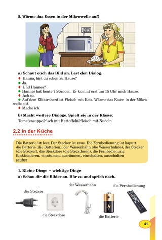 41
5. Wärme das Essen in der Mikrowelle auf!
a) Schaut euch das Bild an. Lest den Dialog.
Hanna, bist du schon zu Hause?
Ja.
Und Hannes?
Hannes hat heute 7 Stunden. Er kommt erst um 15 Uhr nach Hause.
Ach so.
Auf dem Elektroherd ist Fleisch mit Reis. Wärme das Essen in der Mikro-
welle auf.
Mache ich.
b) Macht weitere Dialoge. Spielt sie in der Klasse.
Tomatensuppe/Fisch mit Kartoffeln/Fleisch mit Nudeln
2.2 In der Küche
Die Batterie ist leer. Der Stecker ist raus. Die Fernbedienung ist kaputt.
die Batterie (die Batterien), der Wasserhahn (die Wasserhähne), der Stecker
(die Stecker), die Steckdose (die Steckdosen), die Fernbedienung
funktionieren, einräumen, ausräumen, einschalten, ausschalten
sauber
1. Kleine Dinge − wichtige Dinge
a) Schau dir die Bilder an. Hör zu und sprich nach.
der Wasserhahn
die Batterie
die Fernbedienung
der Stecker
die Steckdosedie Steckdose
 