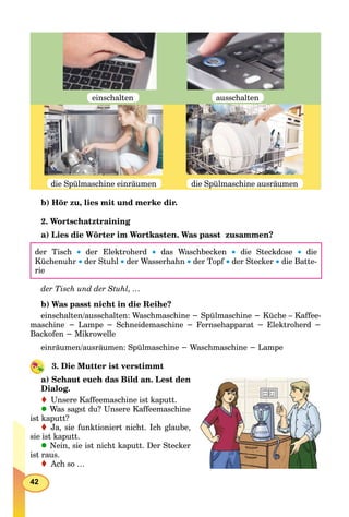 42
die Spülmaschine einräumen
einschalten
die Spülmaschine ausräumen
ausschalten
b) Hör zu, lies mit und merke dir.
2. Wortschatztraining
a) Lies die Wörter im Wortkasten. Was passt zusammen?
der Tisch  der Elektroherd  das Waschbecken  die Steckdose  die
Küchenuhr  der Stuhl  der Wasserhahn  der Topf  der Stecker  die Batte-
rie
der Tisch und der Stuhl, …
b) Was passt nicht in die Reihe?
einschalten/ausschalten: Waschmaschine − Spülmaschine − Küche – Kaffee-
maschine − Lampe − Schneidemaschine − Fernsehapparat − Elektroherd −
Backofen − Mikrowelle
einräumen/ausräumen: Spülmaschine − Waschmaschine − Lampe
3. Die Mutter ist verstimmt
a) Schaut euch das Bild an. Lest den
Dialog.
Unsere Kaffeemaschine ist kaputt.
Was sagst du? Unsere Kaffeemaschine
ist kaputt?
Ja, sie funktioniert nicht. Ich glaube,
sie ist kaputt.
Nein, sie ist nicht kaputt. Der Stecker
ist raus.
Ach so …
 