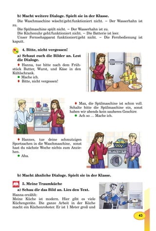 43
b) Macht weitere Dialoge. Spielt sie in der Klasse.
Die Waschmaschine wäscht/geht/funktioniert nicht. − Der Wasserhahn ist
zu.
Die Spülmaschine spült nicht. − Der Wasserhahn ist zu.
Die Küchenuhr geht/funktioniert nicht. − Die Batterie ist leer.
Unser Fernsehapparat funktioniert/geht nicht. − Die Fernbedienung ist
kaputt.
4. Bitte, nicht vergessen!
a) Schaut euch die Bilder an. Lest
die Dialoge.
Hanna, tue bitte nach dem Früh-
stück Butter, Wurst, und Käse in den
Kühlschrank.
Mache ich.
Bitte, nicht vergessen!
Max, die Spülmaschine ist schon voll.
Schalte bitte die Spülmaschine ein, sonst
haben wir abends kein sauberes Geschirr.
Ach so … Mache ich.
Hannes, tue deine schmutzigen
Sportsachen in die Waschmaschine, sonst
hast du nächste Woche nichts zum Anzie-
hen.
Aha.
b) Macht ähnliche Dialoge. Spielt sie in der Klasse.
5. Meine Traumküche
a) Schau dir das Bild an. Lies den Text.
Hanna erzählt:
Meine Küche ist modern. Hier gibt es viele
Küchengeräte. Die ganze Arbeit in der Küche
macht ein Küchenroboter. Er ist 1 Meter groß und
 