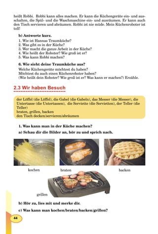 44
heißt Robbi. Robbi kann alles machen. Er kann die Küchengeräte ein- und aus-
schalten, die Spül- und die Waschmaschine ein- und ausräumen. Er kann auch
den Tisch servieren und abräumen. Robbi ist nie müde. Mein Küchenroboter ist
toll!
b) Antworte kurz.
1. Wie ist Hannas Traumküche?
2. Was gibt es in der Küche?
3. Wer macht die ganze Arbeit in der Küche?
4. Wie heißt der Roboter? Wie groß ist er?
5. Was kann Robbi machen?
6. Wie sieht deine Traumküche aus?
Welche Küchengeräte möchtest du haben?
Möchtest du auch einen Küchenroboter haben?
(Wie heißt dein Roboter? Wie groß ist er? Was kann er machen?) Erzähle.
2.3 Wir haben Besuch
der Löffel (die Löffel), die Gabel (die Gabeln), das Messer (die Messer), die
Untertasse (die Untertassen), die Serviette (die Servietten), der Teller (die
Teller)
braten, grillen, backen
den Tisch decken/servieren/abräumen
1. Was kann man in der Küche machen?
a) Schau dir die Bilder an, hör zu und sprich nach.
kochen backen
grillen
braten
b) Hör zu, lies mit und merke dir.
c) Was kann man kochen/braten/backen/grillen?
 