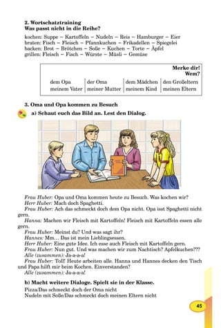45
2. Wortschatztraining
Was passt nicht in die Reihe?
kochen: Suppe − Kartoffeln − Nudeln − Reis − Hamburger − Eier
braten: Fisch − Fleisch − Pfannkuchen − Frikadellen − Spiegelei
backen: Brot − Brötchen − Soße − Kuchen − Torte − Äpfel
grillen: Fleisch − Fisch − Würste − Müsli − Gemüse
Merke dir!
Wem?
dem Opa der Oma dem Mädchen den Großeltern
meinem Vater meiner Mutter meinem Kind meinen Eltern
3. Oma und Opa kommen zu Besuch
a) Schaut euch das Bild an. Lest den Dialog.
Frau Huber: Opa und Oma kommen heute zu Besuch. Was kochen wir?
Herr Huber: Mach doch Spaghetti.
Frau Huber: Ach das schmeckt doch dem Opa nicht. Opa isst Spaghetti nicht
gern.
Hanna: Machen wir Fleisch mit Kartoffeln! Fleisch mit Kartoffeln essen alle
gern.
Frau Huber: Meinst du? Und was sagt ihr?
Hannes: Mm… Das ist mein Lieblingsessen.
Herr Huber: Eine gute Idee. Ich esse auch Fleisch mit Kartoffeln gern.
Frau Huber: Nun gut. Und was machen wir zum Nachtisch? Apfelkuchen???
Alle (zusammen): Ja-a-a-a!
Frau Huber: Toll! Heute arbeiten alle. Hanna und Hannes decken den Tisch
und Papa hilft mir beim Kochen. Einverstanden?
Alle (zusammen): Ja-a-a-a!
b) Macht weitere Dialoge. Spielt sie in der Klasse.
Pizza/Das schmeckt doch der Oma nicht
Nudeln mit Soße/Das schmeckt doch meinen Eltern nicht
 