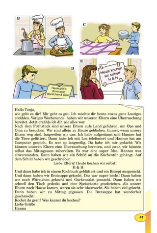 47
B
C
D
Heute gibt’s:
Brotsuppe
Würstchen & Salat
Heute kochen
wir selbst!
H & H
E
Hallo Tanja,
wie geht es dir? Mir geht es gut. Ich möchte dir heute etwas ganz Lustiges
erzählen. Voriges Wochenende haben wir unseren Eltern eine Überraschung
bereitet. Jetzt erzähle ich dir, wie alles war.
Nach dem Frühstück sind unsere Eltern aufs Land gefahren, um Opa und
Oma zu besuchen. Wir sind allein zu Hause geblieben. Immer, wenn unsere
Eltern weg sind, langweilen wir uns. Ich habe aufgeräumt und Hannes hat
die Tiere gefüttert. Dann habe ich mit Lea telefoniert und Hannes hat am
Computer gespielt. Es war so langweilig. Da habe ich mir gedacht: Wir
können unseren Eltern eine Überraschung bereiten, und zwar, wir können
selbst das Mittagessen zubereiten. Es war eine super Idee. Hannes war
einverstanden. Dann haben wir ein Schild an die Küchentür gehängt. Auf
dem Schild haben wir geschrieben:
Liebe Eltern! Heute kochen wir selbst!
H & H
Und dann habe ich in einem Kochbuch geblättert und ein Rezept ausgesucht.
Und dann haben wir Brotsuppe gekocht. Das war super leicht! Dann haben
wir noch Würstchen gekocht und Gurkensalat gemacht. Dann haben wir
schnell den Tisch gedeckt und eine Speisekarte geschrieben. Als unsere
Eltern nach Hause kamen, waren sie sehr überrascht. Sie haben viel gelacht.
Dann haben wir zu Mittag gegessen. Die Brotsuppe hat wunderbar
geschmeckt.
Kochst du gern? Was kannst du kochen?
Liebe Grüße
Hanna
 