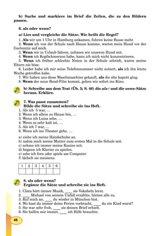 48
b) Suche und markiere im Brief die Zeilen, die zu den Bildern
passen.
6. als oder wenn?
a) Lies und vergleiche die Sätze. Wie heißt die Regel?
1. Als wir um 1 Uhr in Hamburg ankamen, fuhren keine Busse mehr.
2. Wenn ich von der Schule nach Hause komme, wartet mein Hund vor der
Gartentür auf mich.
3. Wenn wir in Urlaub fahren, nehmen wir unseren Hund mit.
4. Wenn ich Kopfschmerzen habe, kann ich mich nicht konzentrieren.
5. Wenn ich früher schlechte Noten in der Schule schrieb, waren meine
Eltern nie böse.
6. Leider habe ich mir seine Telefonnummer nicht notiert, als ich ihn letzte
Woche getroffen habe.
7. Wir haben uns diese Waschmaschine gekauft, als die alte kaputt ging.
8. Wenn der neue Bond-Film kommt, gehen wir sofort ins Kino.
b) Schreibe aus dem Text (Üb. 5; S. 46) die als-/ und die wenn-Sätze
heraus. Erkläre.
7. Was passt zusammen?
Bilde die Sätze und schreibe sie ins Heft.
1. Als ich 5 war, …
2. Wenn ich allein zu Hause bin, …
3. Wenn ich Luisa sehe, …
4. Wenn es sehr kalt ist, …
5. Als ich 7 war, …
6. Wenn ich ins Theater gehe, …
a) ziehe ich meine Handschuhe an.
b) nahm mich meine Mutter zum ersten Mal in die Schule mit.
c) nehme ich immer meine Kusine mit.
d) begann ich Klavier zu spielen.
e) sehe ich fern oder spiele am Computer.
f) lächelt sie meistens.
1 2 3 4 5 6
8. als oder wenn?
Ergänze die Sätze und schreibe sie ins Heft.
1. Clara hört immer Musik, ____ sie Vokabeln lernt.
2. ____ Michael von seinem Unfall erzählte, hörten alle zu.
3. Ruf mich an, ____ du wieder in München bist.
4. Wo hast du immer deine Ferien verbracht, ____ du ein Kind warst?
5. Sie war sehr froh, ____ sie deinen Brief erhielt.
6. Sie halfen mir immer, ____ ich Hilfe brauchte.
 