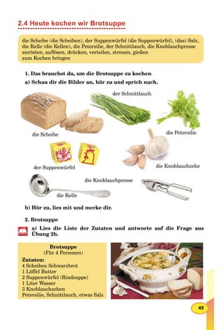 49
2.4 Heute kochen wir Brotsuppe
die Scheibe (die Scheiben), der Suppenwürfel (die Suppenwürfel), (das) Salz,
die Kelle (die Kellen), die Petersilie, der Schnittlauch, die Knoblauchpresse
anrösten, auﬂösen, drücken, verteilen, streuen, gießen
zum Kochen bringen
1. Das brauchst du, um die Brotsuppe zu kochen
a) Schau dir die Bilder an, hör zu und sprich nach.
die Scheibe
die Knoblauchzehe
die Petersilie
der Schnittlauch
der Suppenwürfel
die Kelle
die Knoblauchpresse
b) Hör zu, lies mit und merke dir.
2. Brotsuppe
a) Lies die Liste der Zutaten und antworte auf die Frage aus
Übung 2b.
Brotsuppe
(Für 4 Personen)
Zutaten:
4 Scheiben Schwarzbrot
1 Löffel Butter
2 Suppenwürfel (Rindsuppe)
1 Liter Wasser
3 Knoblauchzehen
Petersilie, Schnittlauch, etwas Salz
 