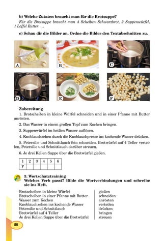 50
b) Welche Zutaten braucht man für die Brotsuppe?
Für die Brotsuppe braucht man 4 Scheiben Schwarzbrot, 2 Suppenwürfel,
1 Löffel Butter …
c) Schau dir die Bilder an. Ordne die Bilder den Textabschnitten zu.
A B C
D E F
Zubereitung
1. Brotscheiben in kleine Würfel schneiden und in einer Pfanne mit Butter
anrösten.
2. Das Wasser in einem großen Topf zum Kochen bringen.
3. Suppenwürfel im heißen Wasser auﬂösen.
4. Knoblauchzehen durch die Knoblauchpresse ins kochende Wasser drücken.
5. Petersilie und Schnittlauch fein schneiden. Brotwürfel auf 4 Teller vertei-
len, Petersilie und Schnittlauch darüber streuen.
6. Je drei Kellen Suppe über die Brotwürfel gießen.
1 2 3 4 5 6
F
3. Wortschatztraining
Welches Verb passt? Bilde die Wortverbindungen und schreibe
sie ins Heft.
Brotscheiben in kleine Würfel
Brotscheiben in einer Pfanne mit Butter
Wasser zum Kochen
Knoblauchzehen ins kochende Wasser
Petersilie und Schnittlauch
Brotwürfel auf 4 Teller
Je drei Kellen Suppe über die Brotwürfel
gießen
schneiden
anrösten
verteilen
drücken
bringen
streuen
 