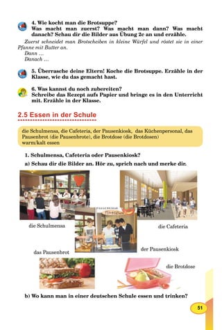 51
4. Wie kocht man die Brotsuppe?
Was macht man zuerst? Was macht man dann? Was macht
danach? Schau dir die Bilder aus Übung 2c an und erzähle.
Zuerst schneidet man Brotscheiben in kleine Würfel und röstet sie in einer
Pfanne mit Butter an.
Dann …
Danach …
5. Überrasche deine Eltern! Koche die Brotsuppe. Erzähle in der
Klasse, wie du das gemacht hast.
6. Was kannst du noch zubereiten?
Schreibe das Rezept aufs Papier und bringe es in den Unterricht
mit. Erzähle in der Klasse.
2.5 Essen in der Schule
die Schulmensa, die Cafeteria, der Pausenkiosk, das Küchenpersonal, das
Pausenbrot (die Pausenbrote), die Brotdose (die Brotdosen)
warm/kalt essen
1. Schulmensa, Cafeteria oder Pausenkiosk?
a) Schau dir die Bilder an. Hör zu, sprich nach und merke dir.
die Cafeteria
die Brotdose
das Pausenbrot
die Schulmensa
der Pausenkiosk
b) Wo kann man in einer deutschen Schule essen und trinken?
 