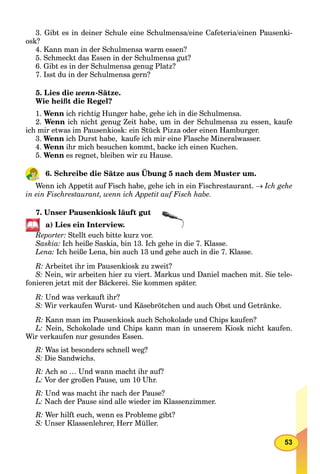 53
3. Gibt es in deiner Schule eine Schulmensa/eine Cafeteria/einen Pausenki-
osk?
4. Kann man in der Schulmensa warm essen?
5. Schmeckt das Essen in der Schulmensa gut?
6. Gibt es in der Schulmensa genug Platz?
7. Isst du in der Schulmensa gern?
5. Lies die wenn-Sätze.
Wie heißt die Regel?
1. Wenn ich richtig Hunger habe, gehe ich in die Schulmensa.
2. Wenn ich nicht genug Zeit habe, um in der Schulmensa zu essen, kaufe
ich mir etwas im Pausenkiosk: ein Stück Pizza oder einen Hamburger.
3. Wenn ich Durst habe, kaufe ich mir eine Flasche Mineralwasser.
4. Wenn ihr mich besuchen kommt, backe ich einen Kuchen.
5. Wenn es regnet, bleiben wir zu Hause.
6. Schreibe die Sätze aus Übung 5 nach dem Muster um.
Wenn ich Appetit auf Fisch habe, gehe ich in ein Fischrestaurant. Ich gehe
in ein Fischrestaurant, wenn ich Appetit auf Fisch habe.
7. Unser Pausenkiosk läuft gut
a) Lies ein Interview.
Reporter: Stellt euch bitte kurz vor.
Saskia: Ich heiße Saskia, bin 13. Ich gehe in die 7. Klasse.
Lena: Ich heiße Lena, bin auch 13 und gehe auch in die 7. Klasse.
R: Arbeitet ihr im Pausenkiosk zu zweit?
S: Nein, wir arbeiten hier zu viert. Markus und Daniel machen mit. Sie tele-
fonieren jetzt mit der Bäckerei. Sie kommen später.
R: Und was verkauft ihr?
S: Wir verkaufen Wurst- und Käsebrötchen und auch Obst und Getränke.
R: Kann man im Pausenkiosk auch Schokolade und Chips kaufen?
L: Nein, Schokolade und Chips kann man in unserem Kiosk nicht kaufen.
Wir verkaufen nur gesundes Essen.
R: Was ist besonders schnell weg?
S: Die Sandwichs.
R: Ach so … Und wann macht ihr auf?
L: Vor der großen Pause, um 10 Uhr.
R: Und was macht ihr nach der Pause?
L: Nach der Pause sind alle wieder im Klassenzimmer.
R: Wer hilft euch, wenn es Probleme gibt?
S: Unser Klassenlehrer, Herr Müller.
 