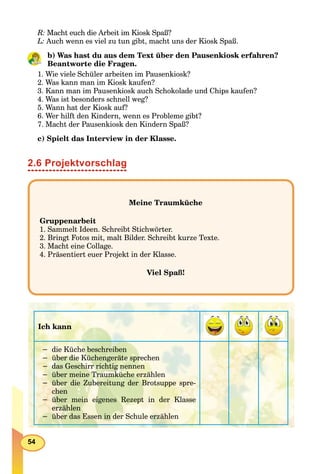 54
R: Macht euch die Arbeit im Kiosk Spaß?
L: Auch wenn es viel zu tun gibt, macht uns der Kiosk Spaß.
b) Was hast du aus dem Text über den Pausenkiosk erfahren?
Beantworte die Fragen.
1. Wie viele Schüler arbeiten im Pausenkiosk?
2. Was kann man im Kiosk kaufen?
3. Kann man im Pausenkiosk auch Schokolade und Chips kaufen?
4. Was ist besonders schnell weg?
5. Wann hat der Kiosk auf?
6. Wer hilft den Kindern, wenn es Probleme gibt?
7. Macht der Pausenkiosk den Kindern Spaß?
c) Spielt das Interview in der Klasse.
2.6 Projektvorschlag
Meine Traumküche
Gruppenarbeit
1. Sammelt Ideen. Schreibt Stichwörter.
2. Bringt Fotos mit, malt Bilder. Schreibt kurze Texte.
3. Macht eine Collage.
4. Präsentiert euer Projekt in der Klasse.
Viel Spaß!
Ich kann
− die Küche beschreiben
− über die Küchengeräte sprechen
− das Geschirr richtig nennen
− über meine Traumküche erzählen
− über die Zubereitung der Brotsuppe spre-
chen
− über mein eigenes Rezept in der Klasse
erzählen
− über das Essen in der Schule erzählen
 