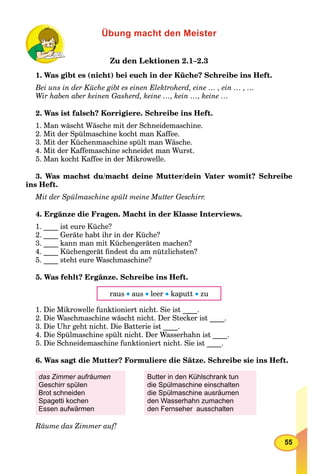 55
Übung macht den Meister
Zu den Lektionen 2.1–2.3
1. Was gibt es (nicht) bei euch in der Küche? Schreibe ins Heft.
Bei uns in der Küche gibt es einen Elektroherd, eine … , ein … , …
Wir haben aber keinen Gasherd, keine …, kein …, keine …
2. Was ist falsch? Korrigiere. Schreibe ins Heft.
1. Man wäscht Wäsche mit der Schneidemaschine.
2. Mit der Spülmaschine kocht man Kaffee.
3. Mit der Küchenmaschine spült man Wäsche.
4. Mit der Kaffemaschine schneidet man Wurst.
5. Man kocht Kaffee in der Mikrowelle.
3. Was machst du/macht deine Mutter/dein Vater womit? Schreibe
ins Heft.
Mit der Spülmaschine spült meine Mutter Geschirr.
4. Ergänze die Fragen. Macht in der Klasse Interviews.
1. ____ ist eure Küche?
2. ____ Geräte habt ihr in der Küche?
3. ____ kann man mit Küchengeräten machen?
4. ____ Küchengerät ﬁndest du am nützlichsten?
5. ____ steht eure Waschmaschine?
5. Was fehlt? Ergänze. Schreibe ins Heft.
raus  aus  leer  kaputt  zu
1. Die Mikrowelle funktioniert nicht. Sie ist ____.
2. Die Waschmaschine wäscht nicht. Der Stecker ist ____.
3. Die Uhr geht nicht. Die Batterie ist ____.
4. Die Spülmaschine spült nicht. Der Wasserhahn ist ____.
5. Die Schneidemaschine funktioniert nicht. Sie ist ____.
6. Was sagt die Mutter? Formuliere die Sätze. Schreibe sie ins Heft.
das Zimmer aufräumen
Geschirr spülen
Brot schneiden
Spagetti kochen
Essen aufwärmen
Butter in den Kühlschrank tun
die Spülmaschine einschalten
die Spülmaschine ausräumen
den Wasserhahn zumachen
den Fernseher ausschalten
Räume das Zimmer auf!
 