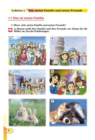 6
Leektion 1.1. Ich, meine Familie und meine Freunde
1.1 Das ist meine Familie
1. Show „Ich, meine Familie und meine Freunde“
a) Hanna stellt ihre Familie und ihre Freunde vor. Schau dir die
Bilder an, lies die Erklärungen.
A B
C D
E F
 