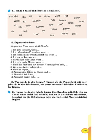 61
11. Finde 4 Sätze und schreibe sie ins Heft.
man
Die
hast
wenn
du
Schreibe mir
Lust
helfen
Kinder
ihrer
Mutter
wenn
sie
braucht
Hilfe
muss
hat
man
im
bleiben
Bett
Fieber
Wenn du
wenn
gehen
Kino
ins
können
Wir
möchtest
12. Ergänze die Sätze.
Ich gehe ins Kino, wenn ich Geld habe.
1. Ich gehe ins Kino, wenn …
2. Ich rufe meinen Freund an, wenn …
3. Ich schalte den Fernsehapparat ein, wenn …
4. Ich mache Tee, wenn …
5. Wir backen eine Torte, wenn …
6. Ich gehe in die Mensa, wenn …
7. Wenn ich Probleme mit meinen Hausaufgaben habe, …
8. Wenn das Wetter schön ist, …
9. Wenn es regnet, …
10. Wenn meine Eltern zu Hause sind, …
11. Wenn ich Zeit habe, …
12. Wenn ich Ferien habe, …
13. Was isst du in der Schule? Nimmst du ein Pausenbrot mit oder
gehst du in die Schulmensa, um warm zu essen? Schreibe. Erzähle in
der Klasse.
14. Hanna hat in der Schule immer ihre Brotdose mit. Schreibe an
Hanna einen Brief und erzähle, was du in die Schule mitnimmst.
Besuchst du die Schulmensa oder die Cafeteria? Was isst/trinkst
du gern?
 