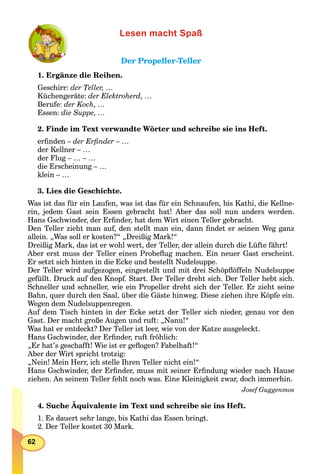 62
Lesen macht Spaß
Der Propeller-TellerDer Propeller-Teller
1. Ergänze die Reihen.
Geschirr: der Teller, …
Küchengeräte: der Elektroherd, …
Berufe: der Koch, …
Essen: die Suppe, …
2. Finde im Text verwandte Wörter und schreibe sie ins Heft.
erﬁnden – der Erﬁnder – …
der Kellner – …
der Flug – … – …
die Erscheinung – …
klein – …
3. Lies die Geschichte.
Was ist das für ein Laufen, was ist das für ein Schnaufen, bis Kathi, die Kellne-
rin, jedem Gast sein Essen gebracht hat! Aber das soll nun anders werden.
Hans Gschwinder, der Erﬁnder, hat dem Wirt einen Teller gebracht.
Den Teller zieht man auf, den stellt man ein, dann ﬁndet er seinen Weg ganz
allein. „Was soll er kosten?“ „Dreißig Mark!“
Dreißig Mark, das ist er wohl wert, der Teller, der allein durch die Lüfte fährt!
Aber erst muss der Teller einen Probeﬂug machen. Ein neuer Gast erscheint.
Er setzt sich hinten in die Ecke und bestellt Nudelsuppe.
Der Teller wird aufgezogen, eingestellt und mit drei Schöpﬂöffeln Nudelsuppe
gefüllt. Druck auf den Knopf. Start. Der Teller dreht sich. Der Teller hebt sich.
Schneller und schneller, wie ein Propeller dreht sich der Teller. Er zieht seine
Bahn, quer durch den Saal, über die Gäste hinweg. Diese ziehen ihre Köpfe ein.
Wegen dem Nudelsuppenregen.
Auf dem Tisch hinten in der Ecke setzt der Teller sich nieder, genau vor den
Gast. Der macht große Augen und ruft: „Nanu!“
Was hat er entdeckt? Der Teller ist leer, wie von der Katze ausgeleckt.
Hans Gschwinder, der Erﬁnder, ruft fröhlich:
„Er hat’s geschafft! Wie ist er geﬂogen? Fabelhaft!“
Aber der Wirt spricht trotzig:
„Nein! Mein Herr, ich stelle Ihren Teller nicht ein!“
Hans Gschwinder, der Erﬁnder, muss mit seiner Erﬁndung wieder nach Hause
ziehen. An seinem Teller fehlt noch was. Eine Kleinigkeit zwar, doch immerhin.
Josef Guggenmos
4. Suche Äquivalente im Text und schreibe sie ins Heft.
1. Es dauert sehr lange, bis Kathi das Essen bringt.
2. Der Teller kostet 30 Mark.
 