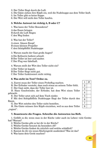 63
3. Der Teller ﬂiegt durch die Luft.
4. Die Gäste ziehen ihre Köpfe ein, weil die Nudelsuppe aus dem Teller läuft.
5. Im Teller gibt es keine Suppe.
6. Der Wirt will nicht den Teller kaufen.
5. Welche Antwort ist richtig A, B oder C?
1. Was kann der Teller Besonderes?
A das Essen bringen
B durch die Luft ﬂiegen
C den Weg ﬁnden
2. Was hat der Teller?
A einen blauen Knopf
B einen kleinen Propeller
C drei Schöpﬂöffel Nudelsuppe
3. Warum macht der Gast große Augen?
A Die Kellnerin bedient schnell.
B Der Teller ist leer und sauber.
C Der Flug war fabelhaft.
4. Warum stellt der Wirt den Teller nicht ein?
A Der Teller ist kaputt.
B Der Teller ﬂiegt nicht gut.
C Der Teller funktioniert nicht richtig.
6. Was steht im Text? Ordne zu.
A. Zuerst muss der Teller einen Probeﬂug machen.
B. Der Erﬁnder versteht, dass noch etwas an seinem Teller fehlt.
C. Der Gast sieht, dass der Teller leer ist.
D. Hans Geschwinder, der Erﬁnder, hat dem Wirt einen Teller
gebracht.
E. Der Teller setzt sich auf dem Tisch nieder.
F. Mit drei Schöpﬂöffeln Nudelsuppe ﬂiegt der Teller durch den
Raum.
G. Der Wirt möchte den Teller nicht bestellen.
H. Die Gäste müssen ihre Köpfe einziehen, weil es aus dem Teller
„regnet“.
7. Beantworte die Fragen. Schreibe die Antworten ins Heft.
1. Gefällt es dir, wenn man in der Küche (oder auch im Leben) viele Geräte
hat? Warum?
2. Welche Geräte gibt es bei dir in der Küche?
3. Welche Geräte benutzt du besonders oft?
4. Welche Geräte ﬁndest du nützlich und welche schädlich?
5. Kannst du dir ein neues Küchengerät ausdenken? Was ist das?
6. Was kann dein Gerät machen?
1 D
2
3
4
5
6
7
8
 