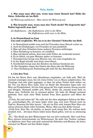 64
Nein, dankeNein, danke
1. Was muss man alles tun, wenn man einen Besuch hat? Bilde die
Sätze. Schreibe sie ins Heft.
die Wohnung aufräumen – Man räumt die Wohnung auf.
2. Was braucht man, wenn man den Tisch deckt? Wo liegt/steht das?
Wohin legt/stellt man das?
die Kaffeekanne – Die Kaffeekanne steht in der Mitte.
Die Kaffeekanne stellt man in die Mitte.
3. In Deutschland zu Gast
Lies und vergleiche. Wie ist es in der Ukraine? Schreibe ins Heft.
1. In Deutschland meldet man auch bei Freunden einen Besuch vorher an.
2. Auch bei Einladungen von Freunden ist man pünktlich.
3. Man soll ohne Erlaubnis keine anderen Personen mitbringen.
4. Ohne Einladung zu kommen, ist unhöﬂich.
5. Man soll darauf achten, dass man nicht früher als verabredet kommt.
6. Es ist üblich, ein paar Minuten später zu kommen.
7. Normalerweise bringt man Blumen mit, wen man eingeladen ist.
8. In der Regel schenkt man keine roten Rosen.
9. Gewöhnlich bringt man den Kindern ein kleines Geschenk mit.
10. Die Gastgeber zeigen den Gästen das Haus oder die Wohnung.
11. Eine Einladung am Nachmittag gilt nicht für das Abendessen.
4. Lies den Text.
Ich bin bei Herrn Herz zum Abendessen eingeladen, um halb acht. Weil ich
zweimal umsteigen muss, bin ich etwas früher von zu Hause aufgebrochen. Die
Umstiege sind sehr glatt gegangen, so dass ich schon Viertel nach sieben vor
der Tür von Herrn Herz stehe. Gott sei Dank! Die Deutschen legen sehr viel
Wert auf Pünktlichkeit. Ich bin früh genug da! Ich zupfe meinen Anzug zurecht
und klingele. Niemand meldet sich. Wieso, denke ich, jemand muss doch zu
Hause sein. Vielleicht hat es niemand gehört. Ich habe die Klingel nochmal
gedrückt. Erst nach einer Weile kommt Frau Herz gestürzt und öffnet die
Tür.
„O Gott, Sie sind schon da!“ Sie reibt mit der eben abgelegten Schürze die Hän-
de, „entschuldigen Sie, ich kann leider nicht weg, weil mein Fleisch noch im
Topf ist. Kommen Sie bitte herein.“ Als wir im Flur sind, kommt Herr Herz mit
einem schweren Korb voller Getränke, Weine, Obst aus dem Keller herauf.
„Grüß Gott, Herr Wu, ich dachte, es dauert noch einige Zeit. Sie wohnen doch
ziemlich weit… Ich kann Ihnen leider keine Hand geben, weil sie zu schmutzig
ist.“
„Pa..“ Ein Knall aus dem Wohnzimmer hat uns drei erschreckt. Herr und Frau
Herz stürzen hintereinander ins Wohnzimmer. Da steht ihre Tochter verlegen
vor Splittern einer Vase und sieht weinend die Scherben und Blumen, die kreuz
und quer im Wasser auf dem Boden liegen.
 