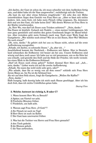 65
„Ich dachte, der Gast ist schon da, ich muss schneller mit dem Aufdecken fertig
sein, und dabei habe ich die Vase umgeworfen“, rechtfertigt sich die Tochter.
„Da hast du mir aber etwas Schönes eingebrockt.“ Ich sehe den mit Mühe
unterdrückten Ärger dem Gesicht von Frau Herz an. „Aber es lässt sich nichts
ändern. Ach, mein Gott, ich habe mein Fleisch völlig vergessen. Du, kümmere
dich mal um den Gast, ich habe keine Zeit!“ Mit diesen Worten ist Frau Herz in
der Küche verschwunden.
„Ja, Herr Wu, was darf ich Ihnen zum Trinken anbieten?“ „Nein, danke.“
Das Essen ist köstlich. Gulasch mit Nudeln — eines meiner Lieblingsessen. Ich
esse ganz gemütlich und möchte den guten Geschmack länger im Mund behal-
ten. Aber trotzdem geht mein Gulasch rasch weg. Nach einer Weile fragt die
Gastgeberin: „Wer möchte noch etwas? Wie ist es mit Ihnen, Herr Wu? Möchten
Sie noch etwas?“
„Oh, nein, danke.“ Es gehört sich bei uns zu Hause nicht, schon auf die erste
Aufforderung zuzugreifen.
„Schade, ich dachte, es schmeckt Ihnen.“ „Ja, aber ich…“
Anschließend kommt der Nachtisch – Erdbeeren mit Sahne. Hier in Deutsch-
land schmecken die Erdbeeren viel besser als bei uns. Unsere Erdbeeren sind
winzig und dazu noch sauer. Ich habe nur so viel genommen, wie es die Sitte bei
uns erlaubt, und genieße den Duft und die Süße der Früchte. Ich werfe verstoh-
len einen Blick in die Erdbeeren-Schüssel.
„Darf ich Ihnen noch etwas geben?“ fordert diesmal Herr Herz auf. „Ach…
nein, danke.“ Lieber warte ich auf die zweite Aufforderung.
„Schade. Sie essen das wohl nicht sehr gern, oder?“
„Wie schade, dass Sie so wenig von all dem essen!“ schließt sich Frau Herz
ihrem Mann an. Im Nu ist die Schüssel leer.
Als wir auf dem Sofa sitzen, fragt die Gastgeberin: „Wollen Sie Kaffee?“
„Nein, danke.“
Halb hungrig, halb durstig habe ich mich nach Hause geschleppt. Aber ich bin
doch froh, dass ich nichts Unhöﬂiches getan habe.
Daxing Chen
5. Welche Antwort ist richtig A, B oder C?
1. Wann kommt Herr Wu zu Besuch?
A Später, um Viertel vor acht.
B Fünfzehn Minuten früher.
C Pünktlich, um halb acht.
2. Warum sagt Frau Herz „O Gott!“?
A Ihr Fleisch ist noch im Topf.
B Herr Herz ist noch im Keller.
C Der Gast kam unerwartet früher.
3. Was hat die Tochter von Herrn und Frau Herz gemacht?
A den Tisch gedeckt.
B die Blumen geholt.
C die Vase zerbrochen.
 