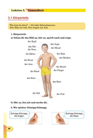 68
Leektion 33. Gesundheit
3.1 Körperteile
Was hast du denn? − Ich habe Zahnschmerzen.
Sein Hals tut weh. Ihre Augen tun weh.
1. Körperteile
a) Schau dir das Bild an, hör zu, sprich nach und zeige.
diie Hand
der KopfKopf
der Armm
das Auge
die NNase
der Mund
chder Bau
das Bein
ßder Fuß
der Finger
das Ohr
die Zähhne
die Brusst
Rückender R
das KKnie
der Zeh
lsder Hal
b) Hör zu, lies mit und merke dir.
2. Wir spielen: Schnipp-Schnapp.
Schnipp-Schnapp,
die Augen.
Schnipp-Schnapp,
die Nase.
 