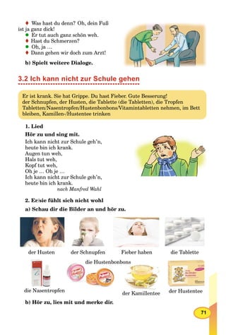 71
Was hast du denn? Oh, dein Fuß
ist ja ganz dick!
Er tut auch ganz schön weh.
Hast du Schmerzen?
Oh, ja …
Dann gehen wir doch zum Arzt!
b) Spielt weitere Dialoge.
3.2 Ich kann nicht zur Schule gehen
Er ist krank. Sie hat Grippe. Du hast Fieber. Gute Besserung!
der Schnupfen, der Husten, die Tablette (die Tabletten), die Tropfen
Tabletten/Nasentropfen/Hustenbonbons/Vitamintabletten nehmen, im Bett
bleiben, Kamillen-/Hustentee trinken
1. Lied
Hör zu und sing mit.
Ich kann nicht zur Schule geh’n,
heute bin ich krank.
Augen tun weh,
Hals tut weh,
Kopf tut weh,
Oh je … Oh je …
Ich kann nicht zur Schule geh’n,
heute bin ich krank.
nach Manfred Wahl
2. Er/sie fühlt sich nicht wohl
a) Schau dir die Bilder an und hör zu.
der Husten der Schnupfen Fieber haben die Tablette
die Nasentropfendie Nasentropfen
die Hustenbonbons
der Kamillenteed K ill t der Hustenteeder Hustentee
b) Hör zu, lies mit und merke dir.
 