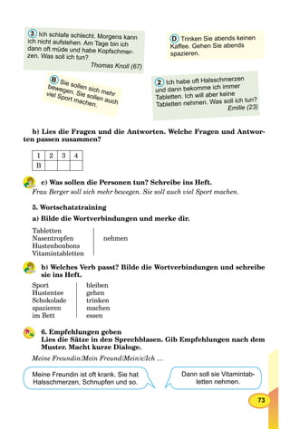 73
B Sie sollen sich mehr
bewegen. Sie sollen auch
viel Sport machen.
D Trinken Sie abends keinen
Kaﬀee. Gehen Sie abends
spazieren.
3 Ich schlafe schlecht. Morgens kann
ich nicht aufstehen. Am Tage bin ich
dann oft müde und habe Kopfschmer-
zen. Was soll ich tun?
Thomas Knoll (67)
2 Ich habe oft Halsschmerzen
und dann bekomme ich immer
Tabletten. Ich will aber keine
Tabletten nehmen. Was soll ich tun?
Emilie (23)
b) Lies die Fragen und die Antworten. Welche Fragen und Antwor-
ten passen zusammen?
1 2 3 4
B
c) Was sollen die Personen tun? Schreibe ins Heft.
Frau Berger soll sich mehr bewegen. Sie soll auch viel Sport machen.
5. Wortschatztraining
a) Bilde die Wortverbindungen und merke dir.
Tabletten
Nasentropfen
Hustenbonbons
Vitamintabletten
nehmen
b) Welches Verb passt? Bilde die Wortverbindungen und schreibe
sie ins Heft.
Sport
Hustentee
Schokolade
spazieren
im Bett
bleiben
gehen
trinken
machen
essen
6. Empfehlungen geben
Lies die Sätze in den Sprechblasen. Gib Empfehlungen nach dem
Muster. Macht kurze Dialoge.
Meine Freundin/Mein Freund/Mein/e/Ich …
Meine Freundin ist oft krank. Sie hat
Halsschmerzen, Schnupfen und so.
Dann soll sie Vitamintab-
letten nehmen.
 