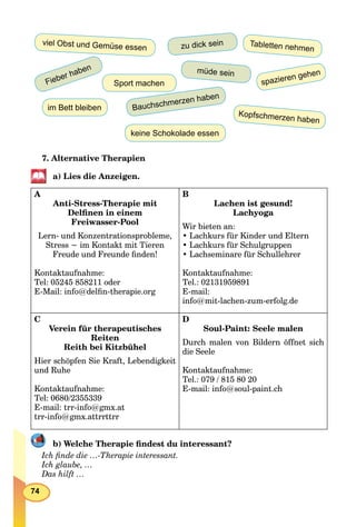 74
zu dick sein
müde sein
im Bett bleiben
Tabletten nehmen
Fieber haben
Bauchschmerzen haben
viel Obst und Gemüse essen
spazieren gehen
keine Schokolade essen
Kopfschmerzen haben
Sport machen
7. Alternative Therapien
a) Lies die Anzeigen.
А
Anti-Stress-Therapie mit
Delﬁnen in einem
Freiwasser-Pool
Lern- und Konzentrationsprobleme,
Stress − im Kontakt mit Tieren
Freude und Freunde ﬁnden!
Kontaktaufnahme:
Tel: 05245 858211 oder
E-Mail: info@delﬁn-therapie.org
B
Lachen ist gesund!
Lachyoga
Wir bieten an:
• Lachkurs für Kinder und Eltern
• Lachkurs für Schulgruppen
• Lachseminare für Schullehrer
Kontaktaufnahme:
Tel.: 02131959891
E-mail:
info@mit-lachen-zum-erfolg.de
C
Verein für therapeutisches
Reiten
Reith bei Kitzbühel
Hier schöpfen Sie Kraft, Lebendigkeit
und Ruhe
Kontaktaufnahme:
Tel: 0680/2355339
E-mail: trr-info@gmx.at
trr-info@gmx.attrrttrr
D
Soul-Paint: Seele malen
Durch malen von Bildern öffnet sich
die Seele
Kontaktaufnahme:
Tel.: 079 / 815 80 20
E-mail: info@soul-paint.ch
b) Welche Therapie ﬁndest du interessant?
Ich ﬁnde die …-Therapie interessant.
Ich glaube, …
Das hilft …
 
