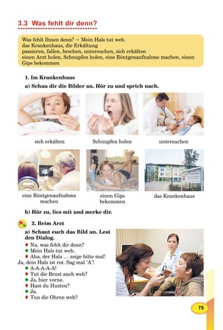 75
3.3 Was fehlt dir denn?
Was fehlt Ihnen denn? − Mein Hals tut weh.
das Krankenhaus, die Erkältung
passieren, fallen, brechen, untersuchen, sich erkälten
einen Arzt holen, Schnupfen holen, eine Röntgenaufnahme machen, einen
Gips bekommen
1. Im Krankenhaus
a) Schau dir die Bilder an. Hör zu und sprich nach.
sich erkälten Schnupfen holen untersuchen
das Krankenhauseine Röntgenaufnahme
machenmachen
einen Gips
bekommenbekommen
b) Hör zu, lies mit und merke dir.
2. Beim Arzt
a) Schaut euch das Bild an. Lest
den Dialog.
Na, was fehlt dir denn?
Mein Hals tut weh.
Aha, der Hals … zeige bitte mal!
Ja, dein Hals ist rot. Sag mal ’A’!
A-A-A-A-A!
Tut die Brust auch weh?
Ja, hier vorne.
Hast du Husten?
Ja.
Tun die Ohren weh?
 