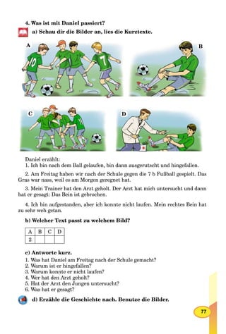 77
4. Was ist mit Daniel passiert?
a) Schau dir die Bilder an, lies die Kurztexte.
A B
C D
Daniel erzählt:
1. Ich bin nach dem Ball gelaufen, bin dann ausgerutscht und hingefallen.
2. Am Freitag haben wir nach der Schule gegen die 7 b Fußball gespielt. Das
Gras war nass, weil es am Morgen geregnet hat.
3. Mein Trainer hat den Arzt geholt. Der Arzt hat mich untersucht und dann
hat er gesagt: Das Bein ist gebrochen.
4. Ich bin aufgestanden, aber ich konnte nicht laufen. Mein rechtes Bein hat
zu sehr weh getan.
b) Welcher Text passt zu welchem Bild?
A B C D
2
c) Antworte kurz.
1. Was hat Daniel am Freitag nach der Schule gemacht?
2. Warum ist er hingefallen?
3. Warum konnte er nicht laufen?
4. Wer hat den Arzt geholt?
5. Hat der Arzt den Jungen untersucht?
6. Was hat er gesagt?
d) Erzähle die Geschichte nach. Benutze die Bilder.
 