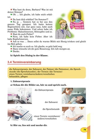 79
Was hast du denn, Barbara? Was ist mit
deiner Stimme?
Oh … Ich glaube, ich habe mich erkäl-
tet.
Du hast dich erkältet? Im Sommer?!
Na ja … Gestern hat es bei uns den
ganzen Tag geregnet. Ich hatte keinen
Regenschirm mit, war ganz nass, habe auch
nasse Füße bekommen. Und schon habe ich
Probleme: Halsschmerzen, Schnupfen und so.
Hast du auch Fieber?
Nein, ich habe kein Fieber. Aber ich
habe Kopfschmerzen.
Ach so was … Dann sollst du warme Milch mit Honig trinken und gleich
ins Bett gehen.
Ich mache es auch so. Ich glaube, es geht bald weg.
Dann wünsche ich dir gute Besserung. Ich rufe morgen an.
Danke.
b) Spielt den Dialog in der Klasse.
3.4 Terminvereinbarung
die Zahnarztpraxis, der Zahnarzt, der Patient (die Patienten), die Sprech-
stunde (die Sprechstunden), der Termin (die Termine)
einen Termin vereinbaren/ändern/verschieben
behandeln, pﬂegen
1. Zahnarztpraxis
a) Schau dir die Bilder an, hör zu und sprich nach.
die Zahnarztpraxis
der Zahnarzt
einen Termin vereinbaren/
ändern/verschieben
die Sprechstunde
b) Hör zu, lies mit und merke dir.
 