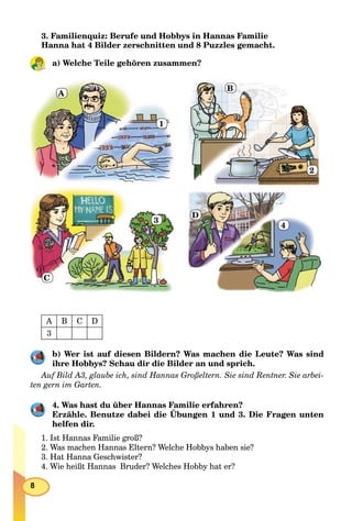 8
3. Familienquiz: Berufe und Hobbys in Hannas Familie
Hanna hat 4 Bilder zerschnitten und 8 Puzzles gemacht.
a) Welche Teile gehören zusammen?
A
1
B
2
C
3
D
4
А B C D
3
b) Wer ist auf diesen Bildern? Was machen die Leute? Was sind
ihre Hobbys? Schau dir die Bilder an und sprich.
Auf Bild A3, glaube ich, sind Hannas Großeltern. Sie sind Rentner. Sie arbei-
ten gern im Garten.
4. Was hast du über Hannas Familie erfahren?
Erzähle. Benutze dabei die Übungen 1 und 3. Die Fragen unten
helfen dir.
1. Ist Hannas Familie groß?
2. Was machen Hannas Eltern? Welche Hobbys haben sie?
3. Hat Hanna Geschwister?
4. Wie heißt Hannas Bruder? Welches Hobby hat er?
 