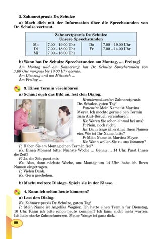 80
2. Zahnarztpraxis Dr. Schulze
a) Mach dich mit der Information über die Sprechstunden von
Dr. Schulze vertraut.
Zahnarztpraxis Dr. Schulze
Unsere Sprechstunden
Mo
Di
Mi
7.00 – 19.00 Uhr
7.00 – 18.00 Uhr
7.00 – 18.00 Uhr
Do
Fr
7.00 – 19.00 Uhr
7.00 – 14.00 Uhr
b) Wann hat Dr. Schulze Sprechstunden am Montag, …, Freitag?
Am Montag und am Donnerstag hat Dr. Schulze Sprechstunden von
7.00 Uhr morgens bis 19.00 Uhr abends.
Am Dienstag und am Mittwoch …
Am Freitag …
3. Einen Termin vereinbaren
a) Schaut euch das Bild an, lest den Dialog.
Krankenschwester: Zahnarztpraxis
Dr. Schulze, guten Tag!
Patientin: Mein Name ist Martina
Meyer. Ich möchte gerne einen Termin
zum Arzt-Besuch vereinbaren.
Ks: Waren Sie schon einmal bei uns?
P: Nein, noch nicht.
Ks: Dann trage ich erstmal Ihren Namen
ein. Wie ist Ihr Name, bitte?
P: Mein Name ist Martina Meyer.
Ks: Wann wollen Sie zu uns kommen?
P: Haben Sie am Montag einen Termin frei?
Ks: Einen Moment bitte. Nächste Woche … Genau … 14 Uhr. Passt Ihnen
die Zeit?
P: Ja, die Zeit passt mir.
Ks: Also, dann nächste Woche, am Montag um 14 Uhr, habe ich Ihren
Namen eingetragen.
P: Vielen Dank.
Ks: Gern geschehen.
b) Macht weitere Dialoge. Spielt sie in der Klasse.
4. Kann ich schon heute kommen?
a) Lest den Dialog.
Ks: Zahnarztpraxis Dr. Schulze, guten Tag!
P: Mein Name ist Angelika Wagner. Ich hatte einen Termin für Dienstag,
10 Uhr. Kann ich bitte schon heute kommen? Ich kann nicht mehr warten.
Ich habe starke Zahnschmerzen. Meine Wange ist ganz dick.
 