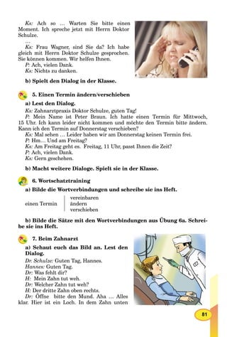 81
Ks: Ach so … Warten Sie bitte einen
Moment. Ich spreche jetzt mit Herrn Doktor
Schulze.
…
Ks: Frau Wagner, sind Sie da? Ich habe
gleich mit Herrn Doktor Schulze gesprochen.
Sie können kommen. Wir helfen Ihnen.
P: Ach, vielen Dank.
Ks: Nichts zu danken.
b) Spielt den Dialog in der Klasse.
5. Einen Termin ändern/verschieben
a) Lest den Dialog.
Ks: Zahnarztpraxis Doktor Schulze, guten Tag!
P: Mein Name ist Peter Braun. Ich hatte einen Termin für Mittwoch,
15 Uhr. Ich kann leider nicht kommen und möchte den Termin bitte ändern.
Kann ich den Termin auf Donnerstag verschieben?
Ks: Mal sehen … Leider haben wir am Donnerstag keinen Termin frei.
P: Hm… Und am Freitag?
Ks: Am Freitag geht es. Freitag, 11 Uhr, passt Ihnen die Zeit?
P: Ach, vielen Dank.
Ks: Gern geschehen.
b) Macht weitere Dialoge. Spielt sie in der Klasse.
6. Wortschatztraining
a) Bilde die Wortverbindungen und schreibe sie ins Heft.
einen Termin
vereinbaren
ändern
verschieben
b) Bilde die Sätze mit den Wortverbindungen aus Übung 6a. Schrei-
be sie ins Heft.
7. Beim Zahnarzt
a) Schaut euch das Bild an. Lest den
Dialog.
Dr. Schulze: Guten Tag, Hannes.
Hannes: Guten Tag.
Dr: Was fehlt dir?
H: Mein Zahn tut weh.
Dr: Welcher Zahn tut weh?
H: Der dritte Zahn oben rechts.
Dr: Öffne bitte den Mund. Aha … Alles
klar. Hier ist ein Loch. In dem Zahn unten
 