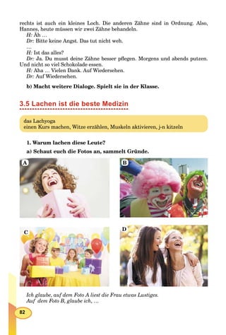 82
rechts ist auch ein kleines Loch. Die anderen Zähne sind in Ordnung. Also,
Hannes, heute müssen wir zwei Zähne behandeln.
H: Äh …
Dr: Bitte keine Angst. Das tut nicht weh.
…
H: Ist das alles?
Dr: Ja. Du musst deine Zähne besser pﬂegen. Morgens und abends putzen.
Und nicht so viel Schokolade essen.
H: Aha … Vielen Dank. Auf Wiedersehen.
Dr: Auf Wiedersehen.
b) Macht weitere Dialoge. Spielt sie in der Klasse.
3.5 Lachen ist die beste Medizin
das Lachyoga
einen Kurs machen, Witze erzählen, Muskeln aktivieren, j-n kitzeln
1. Warum lachen diese Leute?
a) Schaut euch die Fotos an, sammelt Gründe.
A B
C
D
Ich glaube, auf dem Foto A liest die Frau etwas Lustiges.
Auf dem Foto B, glaube ich, …
 