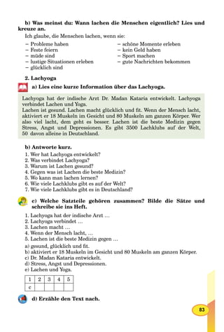 83
b) Was meinst du: Wann lachen die Menschen eigentlich? Lies und
kreuze an.
Ich glaube, die Menschen lachen, wenn sie:
− Probleme haben
− Feste feiern
− müde sind
− lustige Situationen erleben
− glücklich sind
− schöne Momente erleben
− kein Geld haben
− Sport machen
− gute Nachrichten bekommen
2. Lachyoga
a) Lies eine kurze Information über das Lachyoga.
Lachyoga hat der indische Arzt Dr. Madan Kataria entwickelt. Lachyoga
verbindet Lachen und Yoga.
Lachen ist gesund. Lachen macht glücklich und ﬁt. Wenn der Mensch lacht,
aktiviert er 18 Muskeln im Gesicht und 80 Muskeln am ganzen Körper. Wer
also viel lacht, dem geht es besser. Lachen ist die beste Medizin gegen
Stress, Angst und Depressionen. Es gibt 3500 Lachklubs auf der Welt,
50 davon alleine in Deutschland.
b) Antworte kurz.
1. Wer hat Lachyoga entwickelt?
2. Was verbindet Lachyoga?
3. Warum ist Lachen gesund?
4. Gegen was ist Lachen die beste Medizin?
5. Wo kann man lachen lernen?
6. Wie viele Lachklubs gibt es auf der Welt?
7. Wie viele Lachklubs gibt es in Deutschland?
c) Welche Satzteile gehören zusammen? Bilde die Sätze und
schreibe sie ins Heft.
1. Lachyoga hat der indische Arzt …
2. Lachyoga verbindet …
3. Lachen macht …
4. Wenn der Mensch lacht, …
5. Lachen ist die beste Medizin gegen …
a) gesund, glücklich und ﬁt.
b) aktiviert er 18 Muskeln im Gesicht und 80 Muskeln am ganzen Körper.
c) Dr. Madan Kataria entwickelt.
d) Stress, Angst und Depressionen.
e) Lachen und Yoga.
1 2 3 4 5
c
d) Erzähle den Text nach.
 