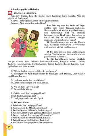 84
3. Lachyoga-Kurs Hahaha
a) Lies ein Interview.
Reporter: Hanna, Lea, ihr macht einen Lachyoga-Kurs Hahaha. Was ist
eigentlich Lachyoga?
Hanna: Lachyoga ist Lachen und Yoga zusammen.
Reporter: Was macht ihr so im Kurs?
Lea: Wir beginnen im Kreis auf Yoga-
matten mit einer Fantasie-Lachreise.
Dann machen wir einige Yoga-Positionen,
den Sonnengruß und so. Danach
bekommt jedes Kind einen Lachstein in
die Hand und er soll etwas Lustiges
erzählen. Was machen wir dann?
H: Danach besprechen wir ein Thema
(z.B. Karneval, Sportarten, Meerestiere)
und machen wieder Lachübungen.
R: Ich habe gelesen, dass Lachübungen
witzige Namen haben. Kannst du mir ein
paar Namen nennen?
L: Die Lachübungen haben wirklich
lustige Namen. Zum Beispiel: Lokomotiv-Lachen, Pinguin-Lachen, Löwen-
Lachen, Hexen-Lachen, Gorilla-Lachen, Riesen-Lachen, Zwerge-Lachen, Han-
dy-Lachen und viele andere.
R: Welche Lachübungen gefallen dir am besten?
H: Riesengroßen Spaß machen mir die Übungen Lach-Dusche, Lach-Rakete
und Hexen-Lachen.
R: Und was macht ihr zum Schluss?
L: Zum Schluss singen wir ein Lachlied.
R: Wie oft habt ihr Training?
H: Zweimal die Woche.
R: Gefällt euch der Lachyoga-Kurs?
L: Ich ﬁnde Lachyoga toll!
H: Lachyoga macht mir viel Spaß.
b) Antworte kurz.
1. Wie heißt der Lachyoga-Kurs?
2. Was machen die Mädchen im Kurs?
3. Welche Namen haben die Lachübungen?
4. Welche Lachübungen gefallen Hanna am besten?
5. Womit beginnt der Lachyoga-Unterricht?
6. Was machen die Mädchen zum Schluss?
7. Wie oft haben die Mädchen Training?
8. Gefällt der Lachyoga-Kurs den Mädchen?
 