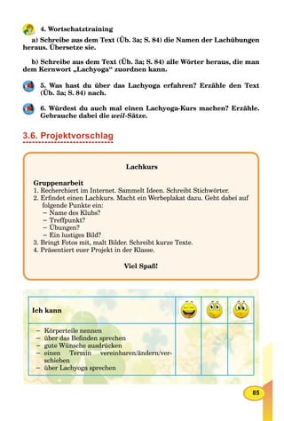 85
4. Wortschatztraining
a) Schreibe aus dem Text (Üb. 3a; S. 84) die Namen der Lachübungen
heraus. Übersetze sie.
b) Schreibe aus dem Text (Üb. 3a; S. 84) alle Wörter heraus, die man
dem Kernwort „Lachyoga“ zuordnen kann.
5. Was hast du über das Lachyoga erfahren? Erzähle den Text
(Üb. 3a; S. 84) nach.
6. Würdest du auch mal einen Lachyoga-Kurs machen? Erzähle.
Gebrauche dabei die weil-Sätze.
3.6. Projektvorschlag
Lachkurs
Gruppenarbeit
1. Recherchiert im Internet. Sammelt Ideen. Schreibt Stichwörter.
2. Erﬁndet einen Lachkurs. Macht ein Werbeplakat dazu. Geht dabei auf
folgende Punkte ein:
− Name des Klubs?
− Treffpunkt?
− Übungen?
− Ein lustiges Bild?
3. Bringt Fotos mit, malt Bilder. Schreibt kurze Texte.
4. Präsentiert euer Projekt in der Klasse.
Viel Spaß!
Ich kann
− Körperteile nennen
− über das Beﬁnden sprechen
− gute Wünsche ausdrücken
− einen Termin vereinbaren/ändern/ver-
schieben
− über Lachyoga sprechen
 