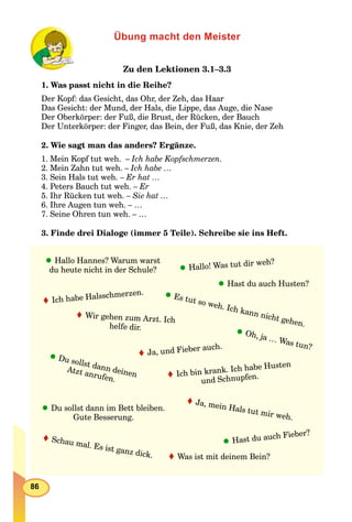 86
Übung macht den Meister
Zu den Lektionen 3.1–3.3
1. Was passt nicht in die Reihe?
Der Kopf: das Gesicht, das Ohr, der Zeh, das Haar
Das Gesicht: der Mund, der Hals, die Lippe, das Auge, die Nase
Der Oberkörper: der Fuß, die Brust, der Rücken, der Bauch
Der Unterkörper: der Finger, das Bein, der Fuß, das Knie, der Zeh
2. Wie sagt man das anders? Ergänze.
1. Mein Kopf tut weh. – Ich habe Kopfschmerzen.
2. Mein Zahn tut weh. – Ich habe …
3. Sein Hals tut weh. – Er hat …
4. Peters Bauch tut weh. – Er
5. Ihr Rücken tut weh. – Sie hat …
6. Ihre Augen tun weh. – …
7. Seine Ohren tun weh. – …
3. Finde drei Dialoge (immer 5 Teile). Schreibe sie ins Heft.
Hallo! Was tut dir weh?
Ich habe Halsschmerzen.
Oh, ja … Was tun?
Hast du auch Husten?
Schau mal. Es ist ganz dick.
Du sollst dann deinen
Atzt anrufen.
Ja, und Fieber auch.
Wir gehen zum Arzt. Ich
helfe dir.
Hallo Hannes? Warum warst
du heute nicht in der Schule?
Ja, mein Hals tut mir weh.
Ich bin krank. Ich habe Husten
und Schnupfen.
Es tut so weh. Ich kann nicht gehen.
Was ist mit deinem Bein?
Hast du auch Fieber?
Du sollst dann im Bett bleiben.
Gute Besserung.
 